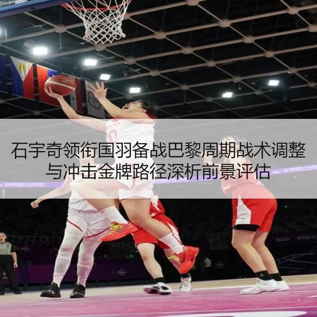 石宇奇领衔国羽备战巴黎周期战术调整与冲击金牌路径深析前景评估