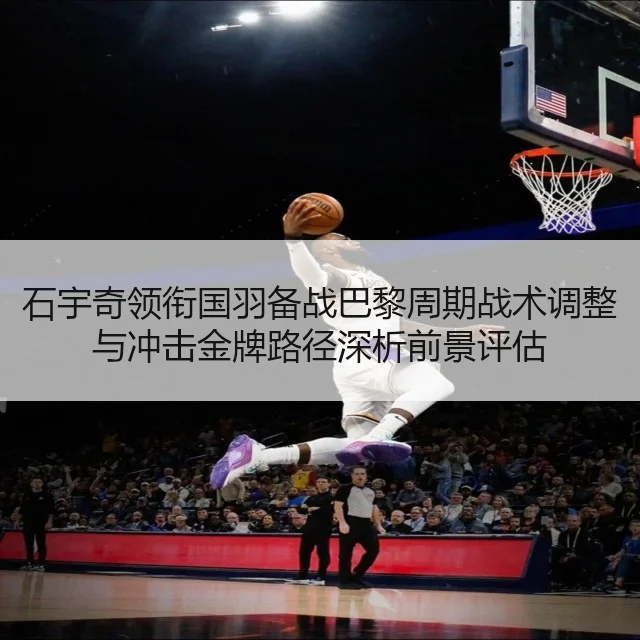 石宇奇领衔国羽备战巴黎周期战术调整与冲击金牌路径深析前景评估